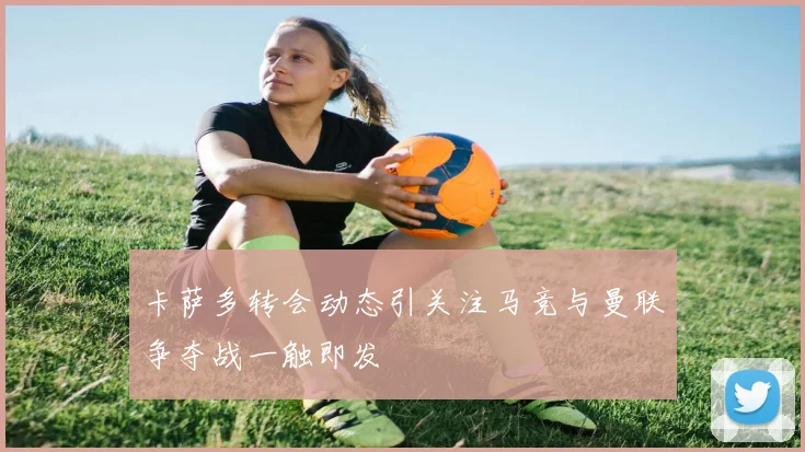 卡萨多转会动态引关注马竞与曼联争夺战一触即发