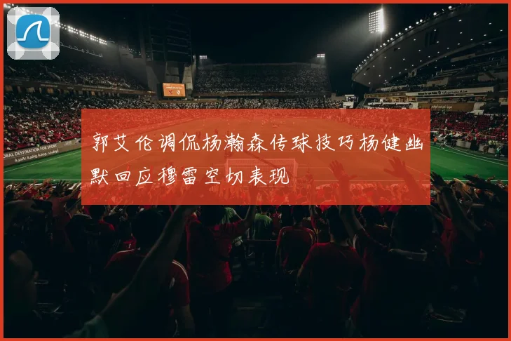 郭艾伦调侃杨瀚森传球技巧杨健幽默回应穆雷空切表现