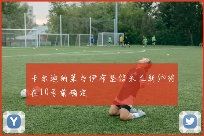 卡尔迪纳莱与伊布坚信米兰新帅将在10号前确定