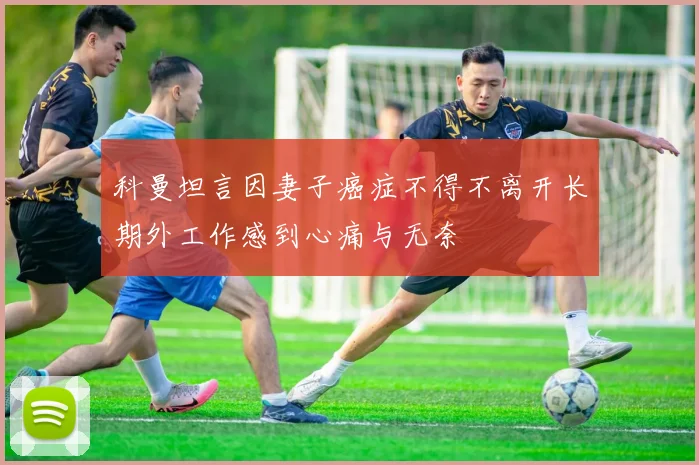 科曼坦言因妻子癌症不得不离开长期外工作感到心痛与无奈