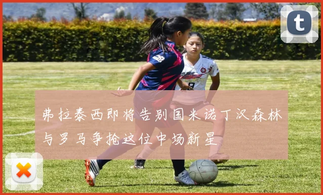 弗拉泰西即将告别国米诺丁汉森林与罗马争抢这位中场新星
