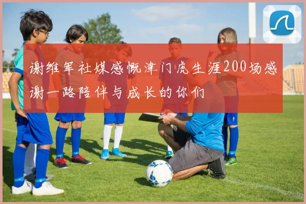 谢维军社媒感慨津门虎生涯200场感谢一路陪伴与成长的你们