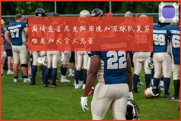 周琦直言尼克斯困境加深球队复苏难度加大令人无奈