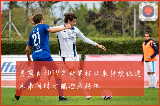 男篮自2019年世界杯以来持续低迷未来何时才能迎来转机