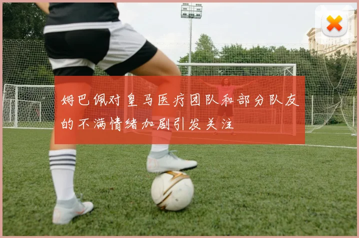 姆巴佩对皇马医疗团队和部分队友的不满情绪加剧引发关注